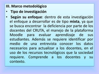 III. Marco metodológico
• Tipo de investigación
• Según su enfoque: dentro de esta investigación
el enfoque a desarrollar es de tipo mixta, ya que
se busca encontrar la deficiencia por parte de los
docentes del CRUTA, el manejo de la plataforma
Moodle para evaluar aprendizaje de sus
estudiantes. Además se requiere identificar por
medio de una entrevista conocer los datos
necesarios para actualizar a los docentes, en el
uso de los recursos tecnológicos que la sociedad
requiere. Comprende a los docentes y su
contexto.
 