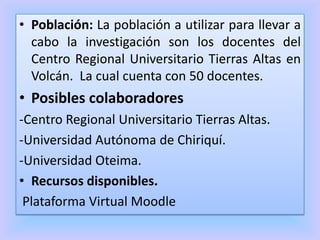 • Población: La población a utilizar para llevar a
cabo la investigación son los docentes del
Centro Regional Universitario Tierras Altas en
Volcán. La cual cuenta con 50 docentes.
• Posibles colaboradores
-Centro Regional Universitario Tierras Altas.
-Universidad Autónoma de Chiriquí.
-Universidad Oteima.
• Recursos disponibles.
Plataforma Virtual Moodle
 