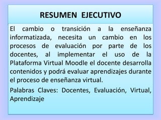 RESUMEN EJECUTIVO
El cambio o transición a la enseñanza
informatizada, necesita un cambio en los
procesos de evaluación por parte de los
docentes, al implementar el uso de la
Plataforma Virtual Moodle el docente desarrolla
contenidos y podrá evaluar aprendizajes durante
el proceso de enseñanza virtual.
Palabras Claves: Docentes, Evaluación, Virtual,
Aprendizaje
 