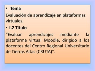 • Tema
Evaluación de aprendizaje en plataformas
virtuales.
• I.2 Título
“Evaluar aprendizajes mediante la
plataforma virtual Moodle, dirigido a los
docentes del Centro Regional Universitario
de Tierras Altas (CRUTA)”.
 