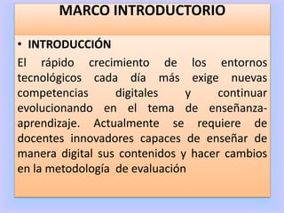 MARCO INTRODUCTORIO
• INTRODUCCIÓN
El rápido crecimiento de los entornos
tecnológicos cada día más exige nuevas
competencias digitales y continuar
evolucionando en el tema de enseñanza-
aprendizaje. Actualmente se requiere de
docentes innovadores capaces de enseñar de
manera digital sus contenidos y hacer cambios
en la metodología de evaluación
 