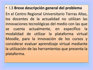 • I.3 Breve descripción general del problema
En el Centro Regional Universitario Tierras Altas,
los docentes de la actualidad no utilizan las
innovaciones tecnológicas del medio con las que
se cuenta actualmente, en específico la
modalidad de utilizar la plataforma virtual
Moodle, para la innovación de los cursos y
considerar evaluar aprendizaje virtual mediante
la utilización de las herramientas que presenta la
plataforma.
 