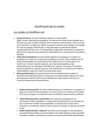 Clasificación de las ondas
Las ondas se clasifican así:
 Ondas mecánicas: las ondas mecánicas necesitan un medio elástico
(sólido, líquido o gaseoso) para propagarse. Las partículas del medio oscilan alrededor de un
punto fijo, por lo que no existe transporte neto de materia a través del medio. Como en el caso
de una alfombra o un látigo cuyo extremo se sacude, la alfombra no se desplaza, sin embargo
una onda se propaga a través de ella. La velocidad puede ser afectada por algunas
características del medio como: la homogeneidad, la elasticidad, la densidad y la temperatura.
Dentro de las ondas mecánicas tenemos las ondas elásticas, las ondas sonoras y las ondas de
gravedad.
 Ondas electromagnéticas: las ondas electromagnéticas se propagan por el espacio sin
necesidad de un medio, por lo tanto puede propagarse en el vacío. Esto es debido a que las
ondas electromagnéticas son producidas por las oscilaciones de un campo eléctrico, en
relación con un campo magnético asociado. Las ondas electromagnéticas viajan
aproximadamente a una velocidad de 300 000 km por segundo, de acuerdo a la velocidad
puede ser agrupado en rango de frecuencia. Este ordenamiento es conocido como Espectro
Electromagnético, objeto que mide la frecuencia de las ondas.
 Ondas gravitacionales: las ondas gravitacionales son perturbaciones que alteran la
geometría misma del espacio-tiempo y aunque es común representarlas viajando en el vacío,
técnicamente no podemos afirmar que se desplacen por ningún espacio, sino que en sí
mismas son alteraciones del espacio-tiempo.
 Ondas unidimensionales: las ondas unidimensionales son aquellas que se propagan a lo
largo de una sola dimensión del espacio, como las ondas en los muelles o en las cuerdas.
Si la onda se propaga en una dirección única, sus frentes de onda son planos y paralelos.
 Ondas bidimensionales o superficiales: son ondas que se propagan en dos
dimensiones. Pueden propagarse, en cualquiera de las direcciones de una superficie, por
ello, se denominan también ondas superficiales. Un ejemplo son las ondas que se
producen en una superficie líquida en reposo cuando, por ejemplo, se deja caer una piedra
en ella.
 Ondas tridimensionales o esféricas: son ondas que se propagan en tres dimensiones.
Las ondas tridimensionales se conocen también como ondas esféricas, porque sus frentes
de ondas son esferas concéntricas que salen de la fuente de perturbación expandiéndose
 