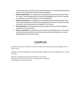 en todas direcciones. El sonido es una onda tridimensional. Son ondas tridimensionales las
ondas sonoras (mecánicas) y las ondas electromagnéticas.
 Ondas longitudinales: son aquellas que se caracterizan porque las partículas del medio
se mueven o vibran paralelamente a la dirección de propagación de la onda. Por ejemplo,
un muelle que se comprime da lugar a una onda longitudinal.
 Ondas transversales: son aquellas que se caracterizan porque las partículas del medio
vibran perpendicularmente a la dirección de propagación de la onda. Por ejemplo, las olas
en el agua o las ondulaciones que se propagan por una cuerda.
 Ondas periódicas: la perturbación local que las origina se produce en ciclos repetitivos
por ejemplo una onda senoidal.
 Ondas no periódicas: la perturbación que las origina se da aisladamente o, en el caso de
que se repita, las perturbaciones sucesivas tienen características diferentes. Las ondas
aisladas también se denominan pulsos.
EJEMPLOS
Ejemplos de ondas transversales: las olas en el agua, las ondulaciones que se propagan por una
cuerda, la luz…
Ejemplos de ondas longitudinales: las compresiones y dilataciones que se propagan por un muelle,
el sonido…
Ejemplos: Unidimensional: Onda transversal en una cuerda
Bidimensional: Olas concéntricas en la superficie de un estanque
Tridimensional: El sonido en el aire.
 