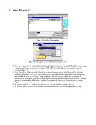4

Lógica Difusa, Guía 2

Figura 5. Guardar sistema difuso

Figura 6. Editar parámetros de funciones de pertenencia

10. Una vez se encuentre en la pantalla mostrada en la figura 7, seleccione la entrada llamada comida, luego
vaya al menú ,busque y seleccione la opción ADD MFS, la cual desplegará una pantalla como lo
muestra la figura 8.
11. En la figura 8, se debe escoger la función de pertenencia a usar para la fuzzificacion de la entrada o
salida seleccionada, en este caso, como estamos en la entrada comida, se pide seleccionar la gaussmf y
una cantidad de MFs, en este caso 3 serán suficientes. En la versión de matlab que se tiene en el
laboratorio de simulación matemática, por definición aparecen tres funciones de transferencia y solo es
necesario seleccionarlas del gráfico y cambiar directamente la función en el selector con el nombre
Type.
12. Se repite el paso 10 y 11 para la entrada servicio. Use una función trimf para servicio.
13. Se repite el paso 12 para la salida propina, también se selecciona la función de pertenencia trimf.

 