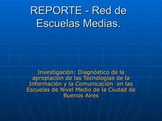 REPORTE - Red de Escuelas Medias. Investigación: Diagnóstico de la apropiación de las Tecnologías de la Información y la Comunicación  en las Escuelas de Nivel Medio de la Ciudad de Buenos Aires 