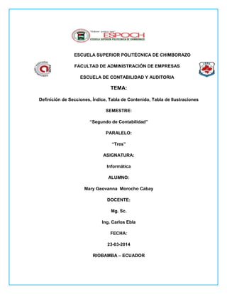 ESCUELA SUPERIOR POLITÉCNICA DE CHIMBORAZO
FACULTAD DE ADMINISTRACIÓN DE EMPRESAS
ESCUELA DE CONTABILIDAD Y AUDITORIA
TEMA:
Definición de Secciones, Índice, Tabla de Contenido, Tabla de Ilustraciones
SEMESTRE:
“Segundo de Contabilidad”
PARALELO:
“Tres”
ASIGNATURA:
Informática
ALUMNO:
Mary Geovanna Morocho Cabay
DOCENTE:
Mg. Sc.
Ing. Carlos Ebla
FECHA:
23-03-2014
RIOBAMBA – ECUADOR
 