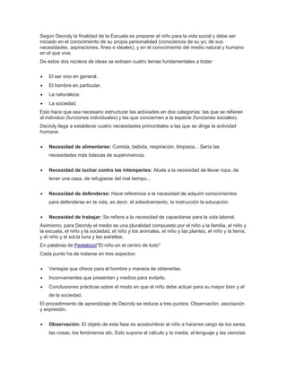 Según Decroly la finalidad de la Escuela es preparar al niño para la vida social y debe ser
iniciado en el conocimiento de su propia personalidad (consciencia de su yo; de sus
necesidades, aspiraciones, fines e ideales), y en el conocimiento del medio natural y humano
en el que vive.
De estos dos núcleos de ideas se extraen cuatro temas fundamentales a tratar:
El ser vivo en general.
El hombre en particular.
La naturaleza.
La sociedad.
Esto hace que sea necesario estructurar las activiades en dos categorías: las que se refieren
al individuo (funciones individuales) y las que conciernen a la especie (funciones sociales).
Decroly llega a establecer cuatro necesidades primordiales a las que se dirige la actividad
humana:
Necesidad de alimentarse: Comida, bebida, respiración, limpieza... Sería las
necesidades más básicas de supervivencia.
Necesidad de luchar contra las intemperies: Alude a la necesidad de llevar ropa, de
tener una casa, de refugiarse del mal tiempo...
Necesidad de defenderse: Hace referencia a la necesidad de adquirir conocimientos
para defenderse en la vida, es decir, el adiestramiento, la instrucción la educación.
Necesidad de trabajar: Se refiere a la necesidad de capacitarse para la vida laboral.
Asimismo, para Decroly el medio es una pluralidad compuesto por el niño y la familia, el niño y
la escuela, el niño y la sociedad, el niño y los animales, el niño y las plantes, el niño y la tierra;
y el niño y el sol,la luna y las estrellas.
En palabras de Pestalozzi"El niño en el centro de todo"
Cada punto ha de tratarse en tres aspectos:
Ventajas que ofrece para el hombre y manera de obtenerlas.
Inconvenientes que presentan y medios para evitarlo.
Conclusiones prácticas sobre el modo en que el niño debe actuar para su mayor bien y el
de la sociedad.
El procedimiento de aprendizaje de Decroly se reduce a tres puntos: Observación, asociación
y expresión.
Observación: El objeto de esta fase es acostumbrar al niño a hacerse cargo de los seres,
las cosas, los fenómenos etc. Esto supone el cálculo y la media, el lenguaje y las ciencias
 