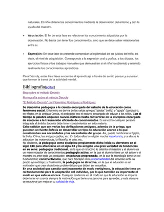 naturales. El niño obtiene los conocimientos mediante la observación del entorno y con la
ayuda del maestro.
Asociación: El fin de esta fase es relacionar los conocimiento adquiridos por la
observación. No basta con tener los conocimientos, sino que se debe saber relacionarlos
entre sí.
Expresión: En esta fase se pretende comprobar la legitimidad de los juicios del niño, es
decir, el nivel de adquisición. Corresponde a la expresión oral y gráfica, a los dibujos, los
ejercicios físicos y los trabajos manuales que demuestran si el niño ha obtenido y retenido
realmente los conocimientos aprendidos.
Para Decroly, estas tres fases encierran el aprendizaje a través de sentir, pensar y expresar,
que forman la trama de la actividad mental.
Bibliografía[editar]
Blog sobre el método Decroly
Monografía sobre el método Decroly
"El Método Decroly" por Florentino Rodríguez y Rodríguez
Se denomina pedagogía a la ciencia encargada del estudio de la educación como
fenómeno social. El término se deriva de las raíces griegas “paidos” (niño) y “gogía” (conducir);
en efecto, en la antigua Grecia, el pedagogo era el esclavo encargado de educar a los niños. Con el
tiempo la palabra adquiere nuevos matices hasta convertirse en la disciplina encargada
de abocarse a la transmisión eficiente de conocimientos. Es así como cualquier persona
integrada al ámbito docente debe tener conocimientos en esta materia.
Cabe señalar que son varias las civilizaciones antiguas, además de la griega, que
pusieron un fuerte énfasis en desarrollar un tipo de educación acorde a lo que
consideraban sus necesidades y las necesidades del grupo. Así, puede nombrarse a Egipto,
la India, China, los antiguos judíos, etc. En todos ellos la religión mucha importancia, y a ella se le
adosaban las matemáticas, la filosofía, el arte, etc.
No obstante, la pedagogía como disciplina propiamente dicha inicia su derrotero en el
siglo XIX para afianzarse en el siglo XX y ha acogido una gran variedad de tendencias
en su seno: pedagogía tradicional, en la que el rol activo lo ostenta el maestro y el alumno es
un mero receptor de conocimientos;pedagogía activa, en la que el alumno tiene un rol activo y el
maestro es ante todo un conductor; enseñanza programada, en la que la tecnología tiene un rol
fundamental; constructivismo, que hace hincapié en la responsabilidad del individuo ante su
propio aprendizaje; y finalmente, la pedagogía no directiva, en la que el educador es un
motivador que crea situaciones problemáticas que deben ser resueltas.
En una sociedad que cambia continuamente de modo vertiginoso, la educación tiene un
rol fundamental para la adaptación del individuo, por lo que también es importante el
modo en que esta se encara. Cualquier tendencia en el modo en que la educación se imparte
debe tener en cuenta siempre la motivación que tiene una persona para aprender, y esta siempre
se relaciona con mejorar su calidad de vida.
 