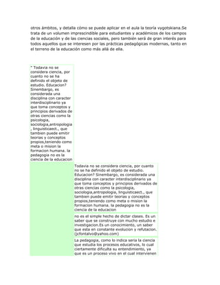otros ámbitos, y detalla cómo se puede aplicar en el aula la teoría vygotskiana.Se
trata de un volumen imprescindible para estudiantes y académicos de los campos
de la educación y de las ciencias sociales, pero también será de gran interés para
todos aquellos que se interesen por las prácticas pedagógicas modernas, tanto en
el terreno de la educación como más allá de ella.
" Todavia no se
considera ciencia, por
cuanto no se ha
definido el objeto de
estudio. Educacion?
Sinembargo, es
considerada una
disciplina con caracter
interdisciplinario ya
que toma conceptos y
principios derivados de
otras ciencias como la
psicologia,
sociologia,antropologia
, linguisticaect., que
tambien puede emitir
teorias y conceptos
propios,teniendo como
meta o mision la
formacion humana. la
pedagogia no es la
ciencia de la educacion
Todavia no se considera ciencia, por cuanto
no se ha definido el objeto de estudio.
Educacion? Sinembargo, es considerada una
disciplina con caracter interdisciplinario ya
que toma conceptos y principios derivados de
otras ciencias como la psicologia,
sociologia,antropologia, linguisticaect., que
tambien puede emitir teorias y conceptos
propios,teniendo como meta o mision la
formacion humana. la pedagogia no es la
ciencia de la educacion
no es el simple hecho de dictar clases. Es un
saber que se construye con mucho estudio e
investigacion.Es un conocimiento, un saber
que esta en constante evolucion y refutacion.
(jcfontalvo@yahoo.com)
La pedagogia, como lo indica seria la ciencia
que estudia los procesos educativos, lo cual
ciertamente dificulta su entendimiento, ya
que es un proceso vivo en el cual intervienen
 