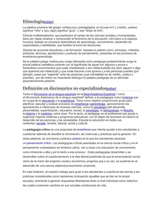 Etimología[editar]
La palabra proviene del griego παιδαγωγέω (paidagōgeō); en el cual παῖ ς (παιδός, paidos)
significa "niño" y άγω (ágō) significa "guía", o sea "dirigir al niño".
Ciencia multidisciplinaria, que pertenece al campo de las ciencias sociales y humanidades,
tiene por objeto analizar y comprender el fenómeno de la educación, intrínseco a la especie
humana, basado en procesos sistemáticos de aprendizaje, conocimiento, desarrollo de
capacidades y habilidades, que facilitan la toma de decisiones.
Orienta las acciones educativas y de formación, basada en pilares como: principios, métodos,
prácticas, técnicas, aportaciones y posturas de pensamiento, presentes en los procesos de
enseñanza-aprendizaje.
De la palabra griega παιδαγωγέω luego latinizada como pedagogo posteriormente surge la
actual palabra castellana pedante con el significado de aquel con algunos o pocos o
fementidos conocimientos que suele charlatanear o ser intelectualoide (es decir alguien o algo
que aparenta ser intelectual) y que suele fascinar a los ignaros y a las personas pueriles (por
ejemplo; pasar por "sapiente" ante las personas cuya mentalidad es de παιδός, paidos o
pueriles) , por tal motivo es importante distinguir la palabra pedagogo de su derivada
peyorativamente pedante.
Definición en diccionarios no especializados[editar]
Tanto el Diccionario de la lengua española de la Real Academia Española,1
como
el Diccionario Salamanca de la lengua española2
definen a la pedagogía como laciencia que
se ocupa de la educación y la enseñanza. Tiene como objetivo proporcionar guías para
planificar, ejecutar y evaluar procesos de enseñanza yaprendizaje, aprovechando las
aportaciones e influencias de diversas ciencias, como la psicología (del desarrollo,
personalidad, superdotación, educativa, social), la sociología, la antropología, la filosofía,
la historia y la medicina, entre otras. Por lo tanto, el pedagogo es el profesional que ayuda a
organizar mejores sistemas y programas educativos, con el objeto de favorecer al máximo el
desarrollo de las personas y las sociedades. Estudia la educación en todas sus
vertientes: escolar, familiar, laboral, social y cultural.
La pedagogía crítica es una propuesta de enseñanza que intenta ayudar a los estudiantes a
cuestionar además de desafiar la dominación, las creencias y prácticas que la generan. En
otras palabras, es una teoría y práctica (praxis) en la que los estudiantes alcanzan
un pensamiento crítico. Las pedagogías criticas,asentadas en la ciencia social critica y en el
pensamiento contestatario de América Latina, van a situar a la educación de conocimiento
como inherente a ella y por lo tanto a ese proceso . Estas pedagogías desarrollan y se
desarrollan sobre el cuestionamiento a la idea liberal positivista de que la emancipación social
viene de la mano del progreso social y económico; progreso que,a su vez, se sustenta en el
desarrollo de una ciencia objetiva(conocimiento universal).
En esta tradición, el maestro trabaja para guiar a los estudiantes a cuestionar las teorías y las
prácticas consideradas como represivas (incluyendo aquellas que se dan en la propia
escuela), animando a generar respuestas liberadoras tanto a nivel individual como colectivo,
las cuales ocasionen cambios en sus actuales condiciones de vida.
 