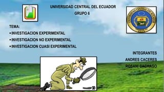 UNIVERSIDAD CENTRAL DEL ECUADOR
GRUPO 6
TEMA:
INVESTIGACION EXPERIMENTAL
INVESTIGACION NO EXPERIMENTAL
INVESTIGACION CUASI EXPERIMENTAL
INTEGRANTES
ANDRES CACERES
ROSANI CACHAGO
 