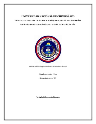 UNIVERSIDAD NACIONAL DE CHIMBORAZO
FACULTAD CIENCIAS DE LA EDUCACIÓN HUMANAS Y TECNOLOGÍAS
ESCUELA DE INFORMÁTICA APLICADA ALA EDUCACIÓN
Mezcla, transición y coincidencia de volumen de clip.
Nombre: Jesica Pérez
Semestre: sexto “B”
Periodo Febrero-Julio 2014
 