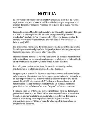 NOTICIA 
La secretaria de Educación Pública (SEP) capacitara a los más de 79 mil 
aspirantes a una plaza docente en Educación básica que no aprobaron el 
examen del primer concurso realizado en el marco de la nueva reforma 
educativa. 
Fernando serrano Migallón, subsecretario de Educación superior, dijo que 
a la SEP si le preocupa que seis de cada 10 aspirantes hayan tenido 
resultados "insuficiente" en el examen de 120 preguntas que realizo de 
manera coordinada con el instituto nacional para la evaluación de la 
Educación (INEE) 
Explico que la dependencia definirá un esquema de capacitación para los 
79 mil aspirantes con el propósito de que el próximo año tengan mejores 
herramientas para enfrentarse a la evaluación. 
Indico que como parte de la reforma educativa, las escuelas normales han 
sido sometidas a un proceso de revisión que concluirá con la definición de 
un nuevo modelo educativo y un renovado plan de estudios. 
Para ello ya se realizaron los foros de consulta nacional y con las 
conclusiones se tendrá un nuevo modelo de educación. 
Luego de que el pasado fin de semana se dieran a conocer los resultados 
del examen de plazas para maestros en preescolar, primaria y secundaria, 
en donde poco mas de 51 mil obtuvieron el derecho a tener una de las 
mas de 16mil500 plazas y mas de 79mil no aprobaron el examen, el 
funcionario de la SEP refirió que la reforma a las escuelas normales 
permitiría en los próximos años tener "seguro" suficientes maestros. 
De acuerdo con los criterios de ingreso planteados en la ley del servicio 
profesional docente, a los 51mil500 maestros que si fueron aceptados se 
les deberá asignar un tutor para iniciar el proceso formal de ingreso al 
servicio educativo y solo después de demostrar, por tres años 
consecutivos, su nivel "idóneo" para dar clases podrán formalizar su 
empleo como docentes. 
 