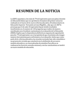RESUMEN DE LA NOTICIA 
La (SEP) capacitara a los más de 79 mil aspirantes para una plaza docente 
en Educación básica que no aprobaron el examen del primer concurso 
realizado en el marco de la nueva reforma educativa. El subsecretario en 
Educación Superior Fernando serrano Migallón, , dijo que a la SEP le 
preocupa que 6 de cada 10 aspirantes hayan tenido resultados 
insuficientes en el examen de 120 preguntas que realizo de manera 
coordinada con el instituto nacional para la evaluación de la Educación 
(INEE). Explico que la dependencia definirá un esquema de capacitación 
para los 79 mil aspirantes con el propósito de que el próximo año tengan 
mejores herramientas para enfrentarse a la evaluación. Indico que como 
parte de la reforma educativa, las escuelas normales han sido sometidas a 
un proceso de revisión que concluirá con la definición de un nuevo 
modelo educativo y un renovado plan de estudios.Para ello ya se 
realizaron los foros de consulta nacional y con las conclusiones se tendrá 
un nuevo modelo de educación. 
 