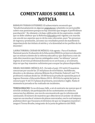 COMENTARIOS SOBRE LA 
NOTICIA 
RODOLFO TUIRAN GUTIERREZ: El subsecretario reconoció que 
"desafortunadamente en algunas asignaturas y planteles no será posible 
cubrir esas posiciones porque no hay docentes que tengan el perfil idóneo 
para hacerlo". No obstante a la baja calificación de los aspirantes, resaltó 
que se debe celebrar que la Reforma Educativa está vigente y en marcha 
con uno de sus aspectos que es de los más relevantes, pues "los procesos 
de ingreso y promoción, así como sus resultados ponen de manifiesto la 
importancia de dar énfasis al mérito y a la idoneidad en los perfiles de los 
docentes". 
LAURA TORIBIO; CIUDAD DE MÉXICO, 4 de agosto.- Para el Instituto 
Nacional para la Evaluación de la Educación (INEE) la primera evaluación 
que se enmarca dentro de la reforma educativa y que dejó fuera a seis de 
cada diez maestros que fueron catalogados como "no idóneos" para el 
ingreso al servicio profesional docente no es un fracaso, y al contrario, 
deja ver que hay maestros suficientes para ocupar las plazas disponibles. 
ISRAEL NAVARRO: MÉXICO, D.F.- En todo el país 193 mil 619 maestros 
concursan por una de las 25 mil plazas de nivel básico, bachillerato, 
directivo y de idiomas, informa Milenio En el Distrito Federal 5 mil 774 
profesores realizan desde las 10:00 horas la prueba de oposición para el 
ingreso Docente a Educación Básica 2014–2015.En la capital del país se 
concursa por 4 mil 313 plazas de primaria, secundaria e inglés. Hasta el 
momento la jornada se ha realizado sin incidentes. 
TERESA BRACHO: Yo no diría que falló, a mí al contrario me parece que el 
nivel de civilidad y de participación de los sustentantes en todos los 
concursos fue altísimo; eso nos da una muestra de que la reforma está 
caminando. El número de maestros que obtuvieron el carácter de idóneo 
superan con mucho el número de plazas convocadas, con lo cual tampoco 
podemos decir que fracasara en términos de que no tengamos maestros", 
aseguró Teresa Bracho, integrante de la junta de gobierno del INEE. 
 