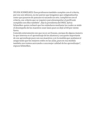 SYLVIA SCHMELKES: Esos profesores también cumplen con el criterio, 
por eso son idóneos, no me parece que tengamos que estigmatizarlos 
como que pasaron de panzazo ni sacando un seis; cumplieron con el 
criterio, ese criterio que se requiere para desempeñar el perfil está 
cumplido con ellos también", dijo la presidenta del INEE, Sylvia 
Schmelkes quien rechazó que los estándares mediante los cuales se mide 
el desempeño de los maestros sean laxos pues se dejó al 60 por ciento 
fuera. 
Coincido enteramente con que no es un fracaso, porque de alguna manera 
lo que interesa es el aprendizaje de los alumnos y una parte importante 
de ese aprendizaje pues son sus maestros y en la medida que podamos ir 
asegurando que los mejores estén en las aulas, pues en esa medida 
también nos iremos acercando a una mejor calidad de los aprendizajes", 
expuso Schmelkes. 
 