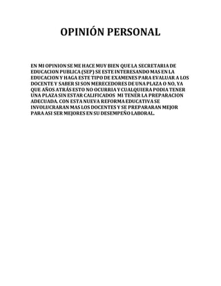 OPINIÓN PERSONAL 
EN MI OPINION SE ME HACE MUY BIEN QUE LA SECRETARIA DE 
EDUCACION PUBLICA (SEP) SE ESTE INTERESANDO MAS EN LA 
EDUCACION Y HAGA ESTE TIPO DE EXAMENES PARA EVALUAR A LOS 
DOCENTE Y SABER SI SON MERECEDORES DE UNA PLAZA O NO, YA 
QUE AÑOS ATRÁS ESTO NO OCURRIA Y CUALQUIERA PODIA TENER 
UNA PLAZA SIN ESTAR CALIFICADOS MI TENER LA PREPARACION 
ADECUADA. CON ESTA NUEVA REFORMA EDUCATIVA SE 
INVOLUCRARAN MAS LOS DOCENTES Y SE PREPARARAN MEJOR 
PARA ASI SER MEJORES EN SU DESEMPEÑO LABORAL. 
