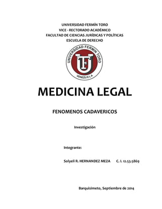 UNIVERSIDAD FERMÍN TORO 
VICE - RECTORADO ACADÉMICO 
FACULTAD DE CIENCIAS JURÍDICAS Y POLÍTICAS 
ESCUELA DE DERECHO 
MEDICINA LEGAL 
FENOMENOS CADAVERICOS 
Investigación 
Integrante: 
Solyeli R. HERNANDEZ MEZA C. I. 12.53.5869 
Barquisimeto, Septiembre de 2014 
 