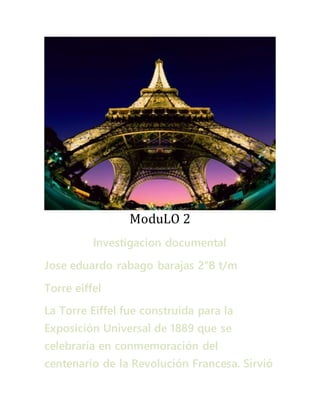 ModuLO 2 
Investigacion documental 
Jose eduardo rabago barajas 2°B t/m 
Torre eiffel 
La Torre Eiffel fue construida para la 
Exposición Universal de 1889 que se 
celebraría en conmemoración del 
centenario de la Revolución Francesa. Sirvió 
 