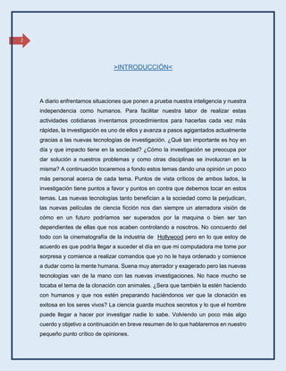 2
A diario enfrentamos situaciones que ponen a prueba nuestra inteligencia y nuestra
independencia como humanos. Para facilitar nuestra labor de realizar estas
actividades cotidianas inventamos procedimientos para hacerlas cada vez más
rápidas, la investigación es uno de ellos y avanza a pasos agigantados actualmente
gracias a las nuevas tecnologías de investigación. ¿Qué tan importante es hoy en
día y que impacto tiene en la sociedad? ¿Cómo la investigación se preocupa por
dar solución a nuestros problemas y como otras disciplinas se involucran en la
misma? A continuación tocaremos a fondo estos temas dando una opinión un poco
más personal acerca de cada tema. Puntos de vista críticos de ambos lados, la
investigación tiene puntos a favor y puntos en contra que debemos tocar en estos
temas. Las nuevas tecnologías tanto benefician a la sociedad como la perjudican,
las nuevas películas de ciencia ficción nos dan siempre un aterradora visión de
cómo en un futuro podríamos ser superados por la maquina o bien ser tan
dependientes de ellas que nos acaben controlando a nosotros. No concuerdo del
todo con la cinematografía de la industria de Hollywood pero en lo que estoy de
acuerdo es que podría llegar a suceder el día en que mi computadora me tome por
sorpresa y comience a realizar comandos que yo no le haya ordenado y comience
a dudar como la mente humana. Suena muy aterrador y exagerado pero las nuevas
tecnologías van de la mano con las nuevas investigaciones. No hace mucho se
tocaba el tema de la clonación con animales. ¿Sera que también la estén haciendo
con humanos y que nos estén preparando haciéndonos ver que la clonación es
exitosa en los seres vivos? La ciencia guarda muchos secretos y lo que el hombre
puede llegar a hacer por investigar nadie lo sabe. Volviendo un poco más algo
cuerdo y objetivo a continuación en breve resumen de lo que hablaremos en nuestro
pequeño punto crítico de opiniones.
>INTRODUCCIÓN<
 