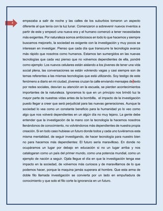 4
empezaba a salir de noche y las calles de los suburbios tomaron un aspecto
diferente al que tenía con la luz lunar. Comenzaron a sobrevenir nuevos inventos a
partir de este y empezó una nueva era y el humano comenzó a tener necesidades
más exigentes. Por naturaleza somos ambiciosos en todo lo que hacemos y siempre
buscamos mejorarlo, la sociedad es exigente con la investigación y muy pocos se
interesan en investigar. Pienso que cada día que transcurre la tecnología avanza
más rápido que nosotros como humanos. Estamos tan sumergidos en las nuevas
tecnologías que cada vez pienso que no volvemos dependientes de ella, pondré
como ejemplo: Los nuevos celulares están aislando a los jóvenes de tener una vida
social plena, las conversaciones se están volviendo vagas y casi siempre son de
temas referentes a las mismas tecnologías que está utilizando. Soy testigo de este
fenómeno a diario en mi ciudad, jóvenes cruzan la calle enviando mensajes de texto
por redes sociales, desvían su atención en la escuela, se pierden acontecimientos
importantes de la naturaleza. Ignoramos lo que en un principio nos brindó luz la
mayor parte de nuestras vidas antes de la bombilla, el impacto de la investigación
puedo llegar a creer que será perjudicial para las nuevas generaciones. Aunque la
sociedad lo vea como un constante beneficio para la humanidad yo lo veo como
algo que nos volverá dependientes en un algún día no muy lejano. La gente debe
entender que la investigación de la mano con la tecnología la hacemos nosotros
llenándonos de conocimiento, no volviéndonos más dependientes de nuestra propia
creación. Si en todo caso hubiese un futuro donde todos y cada uno tuviéramos esta
misma mentalidad, de seguir investigando, de hacer tecnología para nuestro bien
no para hacernos más dependientes: El futuro sería maravilloso. En donde no
ocupáramos un lugar por debajo en educación si no un lugar arriba y nos
catalogaran como un país del primer mundo, como una potencia mundial, como un
ejemplo de nación a seguir. Ojala llegue el día en que la investigación tenga ese
impacto en la sociedad, de volvernos más curiosos y de maravillarnos de lo que
podemos hacer, porque la maquina jamás superara al hombre. Que esta arma de
doble filo llamada investigación se convierta por un lado en empuñadura de
conocimiento y que solo el filo corte la ignorancia en un futuro.
 