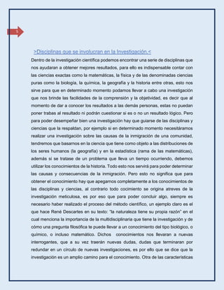 5
Dentro de la investigación científica podemos encontrar una serie de disciplinas que
nos ayudaran a obtener mejores resultados, para ello es indispensable contar con
las ciencias exactas como la matemáticas, la física y de las denominadas ciencias
puras como la biología, la química, la geografía y la historia entre otras, esto nos
sirve para que en determinado momento podamos llevar a cabo una investigación
que nos brinde las facilidades de la comprensión y la objetividad, es decir que al
momento de dar a conocer los resultados a las demás personas, estas no puedan
poner trabas al resultado ni podrán cuestionar si es o no un resultado lógico. Pero
para poder desempeñar bien una investigación hay que guiarse de las disciplinas y
ciencias que la respaldan, por ejemplo si en determinado momento necesitáramos
realizar una investigación sobre las causas de la inmigración de una comunidad,
tendremos que basarnos en la ciencia que tiene como objeto a las distribuciones de
los seres humanos (la geografía) y en la estadística (rama de las matemáticas),
además si se tratase de un problema que lleva un tiempo ocurriendo, debemos
utilizar los conocimientos de la historia. Todo esto nos servirá para poder determinar
las causas y consecuencias de la inmigración. Pero esto no significa que para
obtener el conocimiento hay que apegarnos completamente a los conocimientos de
las disciplinas y ciencias, al contrario todo cocimiento se origina atreves de la
investigación meticulosa, es por eso que para poder concluir algo, siempre es
necesario haber realizado el proceso del método científico, un ejemplo claro es el
que hace René Descartes en su texto: “la naturaleza tiene su propia razón” en el
cual menciona la importancia de la multidisciplinaria que tiene la investigación y de
cómo una pregunta filosófica te puede llevar a un conocimiento del tipo biológico, o
químico, o incluso matemático. Dichos conocimientos nos llevaran a nuevas
interrogantes, que a su vez traerán nuevas dudas, dudas que terminaran por
redundar en un círculo de nuevas investigaciones, es por ello que se dice que la
investigación es un amplio camino para el conocimiento. Otra de las características
 
