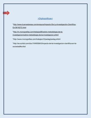 8
*http://www.buenastareas.com/ensayos/Impacto-De-La-Investigación-Científica-
En/3616272.html
*http://m.monografias.com/trabajos98/sobre-metodologia-de-la-
investigacion/sobre-metodologia-de-la-investigacion.shtml
*http://www.monografias.com/trabajos12/pedag/pedag.shtml
*http://es.scribd.com/doc/104955843/Impacto-de-la-investigacion-cientifica-en-la-
sociedad#scribd
>Digitográficas<
 