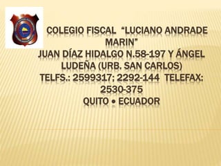 COLEGIO FISCAL “LUCIANO ANDRADE
MARIN”
JUAN DÍAZ HIDALGO N.58-197 Y ÁNGEL
LUDEÑA (URB. SAN CARLOS)
TELFS.: 2599317; 2292-144 TELEFAX:
2530-375
QUITO  ECUADOR
 