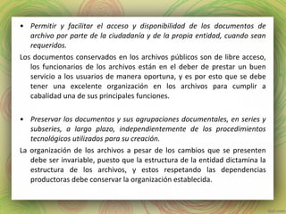 • Permitir y facilitar el acceso y disponibilidad de los documentos de
archivo por parte de la ciudadanía y de la propia entidad, cuando sean
requeridos.
Los documentos conservados en los archivos públicos son de libre acceso,
los funcionarios de los archivos están en el deber de prestar un buen
servicio a los usuarios de manera oportuna, y es por esto que se debe
tener una excelente organización en los archivos para cumplir a
cabalidad una de sus principales funciones.
• Preservar los documentos y sus agrupaciones documentales, en series y
subseries, a largo plazo, independientemente de los procedimientos
tecnológicos utilizados para su creación.
La organización de los archivos a pesar de los cambios que se presenten
debe ser invariable, puesto que la estructura de la entidad dictamina la
estructura de los archivos, y estos respetando las dependencias
productoras debe conservar la organización establecida.
 