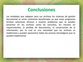 Conclusiones
Las entidades que adopten para sus archivos los sistemas de gestión
documental se verán realmente beneficiadas ya que estos programas
brindan soluciones eficaces a muchos problemas que se pueden
presentar en los archivos como las consultas, los retrasos en
requerimientos, la perdida de documentos, la conservación de la
información, por lo cual es una necesidad que los archivos se
modernicen y puedan aprovechar todos loa avances tecnológicos que se
puedan implementar.
 