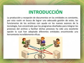 INTRODUCCIÓN
La producción y recepción de documentos en las entidades es constante,
por esta razón en busca de lograr una adecuada gestión de estos, los
funcionarios de los archivos con ayuda en los nuevos avances de la
tecnología, han encontrado que los programas diseñados para integrar los
procesos del archivo y facilitar dichos procesos ha sido una excelente
opción la cual han adoptado diferentes entidades encontrando una
herramienta increíblemente eficaz.
 