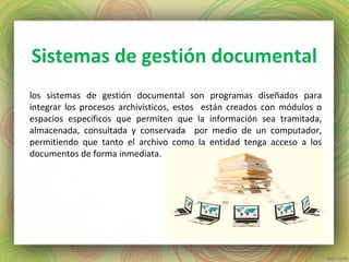 Sistemas de gestión documental
los sistemas de gestión documental son programas diseñados para
integrar los procesos archivísticos, estos están creados con módulos o
espacios específicos que permiten que la información sea tramitada,
almacenada, consultada y conservada por medio de un computador,
permitiendo que tanto el archivo como la entidad tenga acceso a los
documentos de forma inmediata.
 
