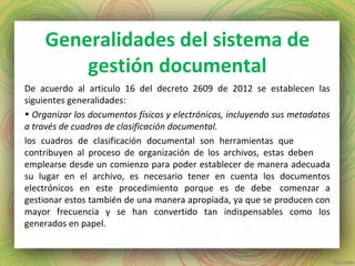 Generalidades del sistema de
gestión documental
De acuerdo al articulo 16 del decreto 2609 de 2012 se establecen las
siguientes generalidades:
• Organizar los documentos físicos y electrónicos, incluyendo sus metadatos
a través de cuadros de clasificación documental.
los cuadros de clasificación documental son herramientas que
contribuyen al proceso de organización de los archivos, estas deben
emplearse desde un comienzo para poder establecer de manera adecuada
su lugar en el archivo, es necesario tener en cuenta los documentos
electrónicos en este procedimiento porque es de debe comenzar a
gestionar estos también de una manera apropiada, ya que se producen con
mayor frecuencia y se han convertido tan indispensables como los
generados en papel.
 