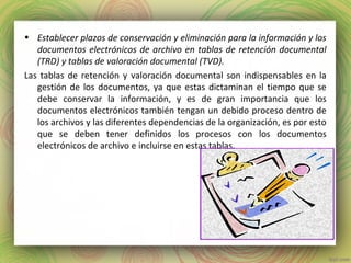 • Establecer plazos de conservación y eliminación para la información y los
documentos electrónicos de archivo en tablas de retención documental
(TRD) y tablas de valoración documental (TVD).
Las tablas de retención y valoración documental son indispensables en la
gestión de los documentos, ya que estas dictaminan el tiempo que se
debe conservar la información, y es de gran importancia que los
documentos electrónicos también tengan un debido proceso dentro de
los archivos y las diferentes dependencias de la organización, es por esto
que se deben tener definidos los procesos con los documentos
electrónicos de archivo e incluirse en estas tablas.
 