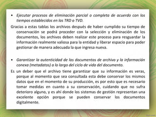 • Ejecutar procesos de eliminación parcial o completa de acuerdo con los
tiempos establecidos en las TRD o TVD.
Gracias a estas tablas los archivos después de haber cumplido su tiempo de
conservación se podrá proceder con la selección y eliminación de los
documentos, los archivos deben realizar este proceso para resguardar la
información realmente valiosa para la entidad y liberar espacio para poder
gestionar de manera adecuada la que ingresa nueva.
• Garantizar la autenticidad de los documentos de archivo y la información
conexa (metadatos) a lo largo del ciclo de vida del documento.
Es un deber que el archivo tiene garantizar que su información es veras,
porque al momento que sea consultada esta debe conservar los mismos
datos que en el momento de su producción, es por esto que es necesario
tomar medidas en cuanto a su conservación, cuidando que no sufra
deterioro alguno, y es ahí donde los sistemas de gestión representan una
excelente opción porque se pueden conservar los documentos
digitalmente.
 