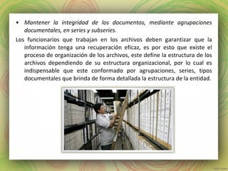 • Mantener la integridad de los documentos, mediante agrupaciones
documentales, en series y subseries.
Los funcionarios que trabajan en los archivos deben garantizar que la
información tenga una recuperación eficaz, es por esto que existe el
proceso de organización de los archivos, este define la estructura de los
archivos dependiendo de su estructura organizacional, por lo cual es
indispensable que este conformado por agrupaciones, series, tipos
documentales que brinda de forma detallada la estructura de la entidad.
 