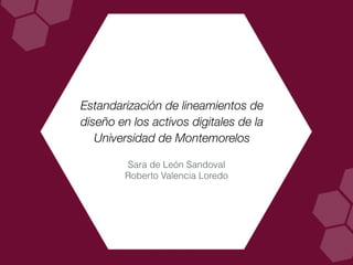 Estandarización de lineamientos de
diseño en los activos digitales de la
Universidad de Montemorelos
Sara de León Sandoval
Roberto Valencia Loredo
 