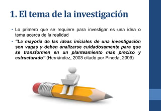 1. El tema de la investigación
• Lo primero que se requiere para investigar es una idea o
tema acerca de la realidad
• “La mayoría de las ideas iníciales de una investigación
son vagas y deben analizarse cuidadosamente para que
se transformen en un planteamiento mas preciso y
estructurado” (Hernández, 2003 citado por Pineda, 2009)
 