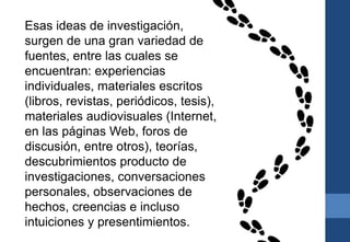 Esas ideas de investigación,
surgen de una gran variedad de
fuentes, entre las cuales se
encuentran: experiencias
individuales, materiales escritos
(libros, revistas, periódicos, tesis),
materiales audiovisuales (Internet,
en las páginas Web, foros de
discusión, entre otros), teorías,
descubrimientos producto de
investigaciones, conversaciones
personales, observaciones de
hechos, creencias e incluso
intuiciones y presentimientos.
 