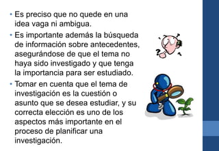 • Es preciso que no quede en una
idea vaga ni ambigua.
• Es importante además la búsqueda
de información sobre antecedentes,
asegurándose de que el tema no
haya sido investigado y que tenga
la importancia para ser estudiado.
• Tomar en cuenta que el tema de
investigación es la cuestión o
asunto que se desea estudiar, y su
correcta elección es uno de los
aspectos más importante en el
proceso de planificar una
investigación.
 