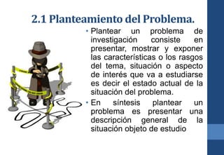 2.1 Planteamiento del Problema.
• Plantear un problema de
investigación consiste en
presentar, mostrar y exponer
las características o los rasgos
del tema, situación o aspecto
de interés que va a estudiarse
es decir el estado actual de la
situación del problema.
• En síntesis plantear un
problema es presentar una
descripción general de la
situación objeto de estudio
 