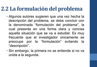 2.2 La formulación del problema
• Algunos autores sugieren que una vez hecha la
descripción del problema, se debe concluir con
la denominada “formulación del problema”, la
cual presenta en una forma clara y concisa
aquella situación que se va a estudiar. Es muy
frecuente que el investigador únicamente se
preocupe por la “formulación” evitando la
“descripción”.
• Sin embargo, la primera no se entiende si no va
unida a la segunda.
 