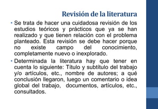 Revisión de la literatura
• Se trata de hacer una cuidadosa revisión de los
estudios teóricos y prácticos que ya se han
realizado y que tienen relación con el problema
planteado. Esta revisión se debe hacer porque
no existe campo del conocimiento,
completamente nuevo o inexplorado.
• Determinada la literatura hay que tener en
cuenta lo siguiente: Título y subtítulo del trabajo
y/o artículos, etc., nombre de autores; a qué
conclusión llegaron, luego un comentario o idea
global del trabajo, documentos, artículos, etc.,
consultados.
 