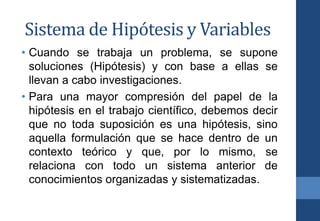 Sistema de Hipótesis y Variables
• Cuando se trabaja un problema, se supone
soluciones (Hipótesis) y con base a ellas se
llevan a cabo investigaciones.
• Para una mayor compresión del papel de la
hipótesis en el trabajo científico, debemos decir
que no toda suposición es una hipótesis, sino
aquella formulación que se hace dentro de un
contexto teórico y que, por lo mismo, se
relaciona con todo un sistema anterior de
conocimientos organizadas y sistematizadas.
 