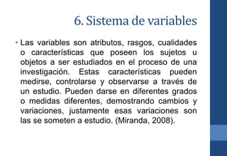 6. Sistema de variables
• Las variables son atributos, rasgos, cualidades
o características que poseen los sujetos u
objetos a ser estudiados en el proceso de una
investigación. Estas características pueden
medirse, controlarse y observarse a través de
un estudio. Pueden darse en diferentes grados
o medidas diferentes, demostrando cambios y
variaciones, justamente esas variaciones son
las se someten a estudio. (Miranda, 2008).
 