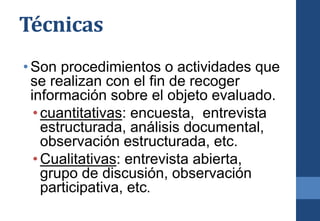 Técnicas
•Son procedimientos o actividades que
se realizan con el fin de recoger
información sobre el objeto evaluado.
•cuantitativas: encuesta, entrevista
estructurada, análisis documental,
observación estructurada, etc.
•Cualitativas: entrevista abierta,
grupo de discusión, observación
participativa, etc.
 