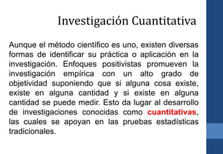 Aunque el método científico es uno, existen diversas
formas de identificar su práctica o aplicación en la
investigación. Enfoques positivistas promueven la
investigación empírica con un alto grado de
objetividad suponiendo que si alguna cosa existe,
existe en alguna cantidad y si existe en alguna
cantidad se puede medir. Esto da lugar al desarrollo
de investigaciones conocidas como cuantitativas,
las cuales se apoyan en las pruebas estadísticas
tradicionales.
Investigación Cuantitativa
 