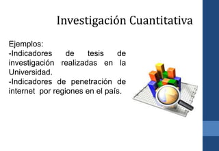 Ejemplos:
-Indicadores de tesis de
investigación realizadas en la
Universidad.
-Indicadores de penetración de
internet por regiones en el país.
Investigación Cuantitativa
 