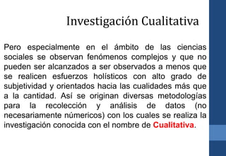 Pero especialmente en el ámbito de las ciencias
sociales se observan fenómenos complejos y que no
pueden ser alcanzados a ser observados a menos que
se realicen esfuerzos holísticos con alto grado de
subjetividad y orientados hacia las cualidades más que
a la cantidad. Así se originan diversas metodologías
para la recolección y análisis de datos (no
necesariamente númericos) con los cuales se realiza la
investigación conocida con el nombre de Cualitativa.
Investigación Cualitativa
 